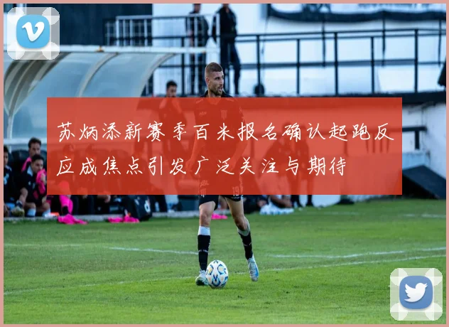 苏炳添新赛季百米报名确认起跑反应成焦点引发广泛关注与期待