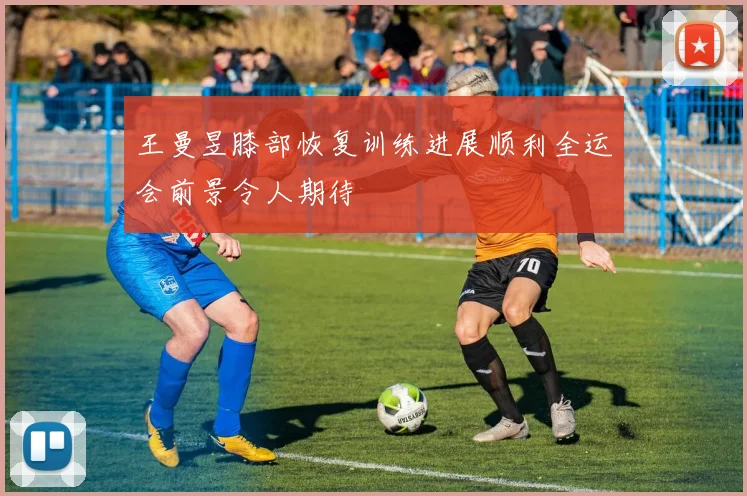 王曼昱膝部恢复训练进展顺利全运会前景令人期待