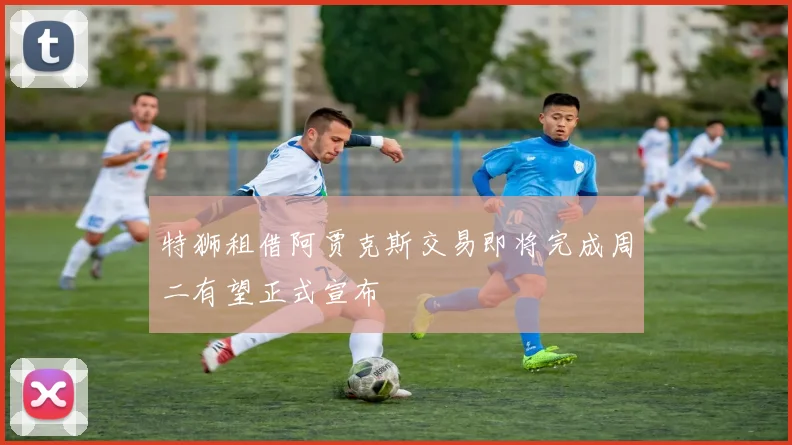 特狮租借阿贾克斯交易即将完成周二有望正式宣布