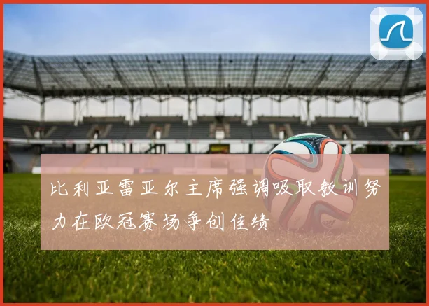 比利亚雷亚尔主席强调吸取教训努力在欧冠赛场争创佳绩